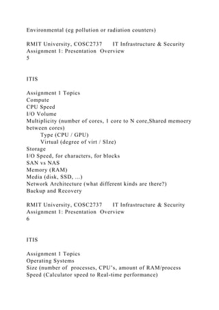 Environmental (eg pollution or radiation counters)
RMIT University, COSC2737 IT Infrastructure & Security
Assignment 1: Presentation Overview
5
ITIS
Assignment 1 Topics
Compute
CPU Speed
I/O Volume
Multiplicity (number of cores, 1 core to N core,Shared memoery
between cores)
Type (CPU / GPU)
Virtual (degree of virt / SIze)
Storage
I/O Speed, for characters, for blocks
SAN vs NAS
Memory (RAM)
Media (disk, SSD, ...)
Network Architecture (what different kinds are there?)
Backup and Recovery
RMIT University, COSC2737 IT Infrastructure & Security
Assignment 1: Presentation Overview
6
ITIS
Assignment 1 Topics
Operating Systems
Size (number of processes, CPU’s, amount of RAM/process
Speed (Calculator speed to Real-time performance)
 