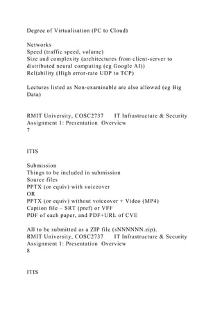 Degree of Virtualisation (PC to Cloud)
Networks
Speed (traffic speed, volume)
Size and complexity (architectures from client-server to
distributed neural computing (eg Google AI))
Reliability (High error-rate UDP to TCP)
Lectures listed as Non-examinable are also allowed (eg Big
Data)
RMIT University, COSC2737 IT Infrastructure & Security
Assignment 1: Presentation Overview
7
ITIS
Submission
Things to be included in submission
Source files
PPTX (or equiv) with voiceover
OR
PPTX (or equiv) without voiceover + Video (MP4)
Caption file – SRT (pref) or VFF
PDF of each paper, and PDF+URL of CVE
All to be submitted as a ZIP file (sNNNNNN.zip).
RMIT University, COSC2737 IT Infrastructure & Security
Assignment 1: Presentation Overview
8
ITIS
 