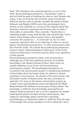 them. This introduces the second perspective we use in this
book, the psychological perspective. Psychology's name is
derived from the goal of studying the mind or soul. Despite that
origin, it has evolved into the scientific study of mind and
behavior and has come to greatly resemble the medical model.
Schwartz and Begley (2002) assert that psychologists have
become overly attached to a version of the medical model that
dismisses conscious experience and focuses only on what is
observable or measurable. They conclude, “Surely there is
something deeply wrong, both morally and scientifically, with a
school of psychology whose central tenet is that people's
conscious life experience … is irrelevant” (p. 6). It is that
conscious experience that we are referring to when we use the
phrase “psychological perspective” or what consciousness feels
like from the inside. We include the psychological perspective
because clients’ phenomenological experiences of the world
cannot be dismissed as irrelevant and are often a key ingredient
in their growth.
Our psychological perspective deals with consciousness.
Although one of the most ambitious pursuits of scientific
knowledge is the Human Genome Project, there exists an
equally ambitious (even if less well known) human
consciousness project. The psychological perspective as
revealed by the consciousness project is summarizing millennia
of knowledge about the human mind, the subjective human
experience, consciousness, the domain of the unconscious, and
the farther reaches of human nature (be they existential or
spiritual). For more on the human consciousness project go
to http://www.nourfoundation.com/events/Beyond-the-Mind-
Body-Problem/The-Human-Consciousness-Project.xhtml. This
knowledge is different from knowledge generated by the
medical model perspective, but is no less important for mental
health professionals who deal with the whole person. The
subjective knowledge about oneself that counseling,
psychotherapy, or meditation explore is different from the type
of knowledge that science produces to tell us about how nerve
 