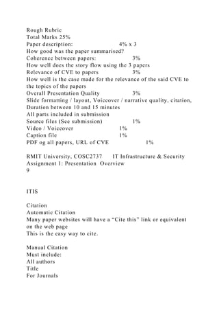Rough Rubric
Total Marks 25%
Paper description: 4% x 3
How good was the paper summarised?
Coherence between papers: 3%
How well does the story flow using the 3 papers
Relevance of CVE to papers 3%
How well is the case made for the relevance of the said CVE to
the topics of the papers
Overall Presentation Quality 3%
Slide formatting / layout, Voiceover / narrative quality, citation,
Duration between 10 and 15 minutes
All parts included in submission
Source files (See submission) 1%
Video / Voiceover 1%
Caption file 1%
PDF og all papers, URL of CVE 1%
RMIT University, COSC2737 IT Infrastructure & Security
Assignment 1: Presentation Overview
9
ITIS
Citation
Automatic Citation
Many paper websites will have a “Cite this” link or equivalent
on the web page
This is the easy way to cite.
Manual Citation
Must include:
All authors
Title
For Journals
 