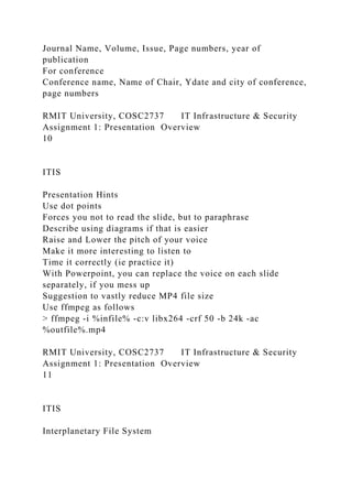 Journal Name, Volume, Issue, Page numbers, year of
publication
For conference
Conference name, Name of Chair, Ydate and city of conference,
page numbers
RMIT University, COSC2737 IT Infrastructure & Security
Assignment 1: Presentation Overview
10
ITIS
Presentation Hints
Use dot points
Forces you not to read the slide, but to paraphrase
Describe using diagrams if that is easier
Raise and Lower the pitch of your voice
Make it more interesting to listen to
Time it correctly (ie practice it)
With Powerpoint, you can replace the voice on each slide
separately, if you mess up
Suggestion to vastly reduce MP4 file size
Use ffmpeg as follows
> ffmpeg -i %infile% -c:v libx264 -crf 50 -b 24k -ac
%outfile%.mp4
RMIT University, COSC2737 IT Infrastructure & Security
Assignment 1: Presentation Overview
11
ITIS
Interplanetary File System
 
