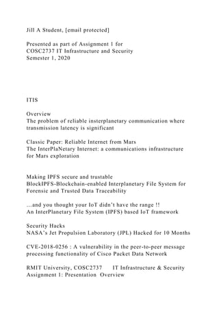 Jill A Student, [email protected]
Presented as part of Assignment 1 for
COSC2737 IT Infrastructure and Security
Semester 1, 2020
ITIS
Overview
The problem of reliable insterplanetary communication where
transmission latency is significant
Classic Paper: Reliable Internet from Mars
The InterPlaNetary Internet: a communications infrastructure
for Mars exploration
Making IPFS secure and trustable
BlockIPFS-Blockchain-enabled Interplanetary File System for
Forensic and Trusted Data Traceability
…and you thought your IoT didn’t have the range !!
An InterPlanetary File System (IPFS) based IoT framework
Security Hacks
NASA’s Jet Propulsion Laboratory (JPL) Hacked for 10 Months
CVE-2018-0256 : A vulnerability in the peer-to-peer message
processing functionality of Cisco Packet Data Network
RMIT University, COSC2737 IT Infrastructure & Security
Assignment 1: Presentation Overview
 