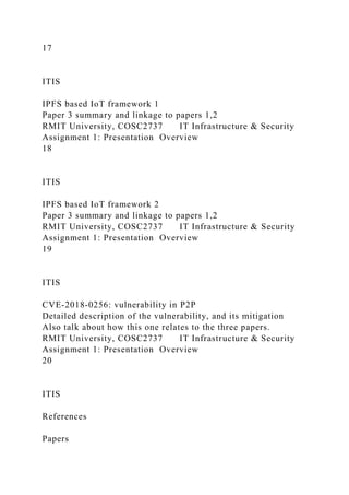 17
ITIS
IPFS based IoT framework 1
Paper 3 summary and linkage to papers 1,2
RMIT University, COSC2737 IT Infrastructure & Security
Assignment 1: Presentation Overview
18
ITIS
IPFS based IoT framework 2
Paper 3 summary and linkage to papers 1,2
RMIT University, COSC2737 IT Infrastructure & Security
Assignment 1: Presentation Overview
19
ITIS
CVE-2018-0256: vulnerability in P2P
Detailed description of the vulnerability, and its mitigation
Also talk about how this one relates to the three papers.
RMIT University, COSC2737 IT Infrastructure & Security
Assignment 1: Presentation Overview
20
ITIS
References
Papers
 