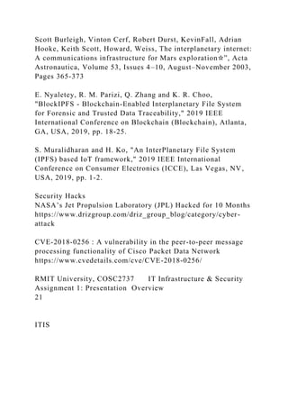 Scott Burleigh, Vinton Cerf, Robert Durst, KevinFall, Adrian
Hooke, Keith Scott, Howard, Weiss, The interplanetary internet:
A communications infrastructure for Mars exploration☆”, Acta
Astronautica, Volume 53, Issues 4–10, August–November 2003,
Pages 365-373
E. Nyaletey, R. M. Parizi, Q. Zhang and K. R. Choo,
"BlockIPFS - Blockchain-Enabled Interplanetary File System
for Forensic and Trusted Data Traceability," 2019 IEEE
International Conference on Blockchain (Blockchain), Atlanta,
GA, USA, 2019, pp. 18-25.
S. Muralidharan and H. Ko, "An InterPlanetary File System
(IPFS) based IoT framework," 2019 IEEE International
Conference on Consumer Electronics (ICCE), Las Vegas, NV,
USA, 2019, pp. 1-2.
Security Hacks
NASA’s Jet Propulsion Laboratory (JPL) Hacked for 10 Months
https://www.drizgroup.com/driz_group_blog/category/cyber-
attack
CVE-2018-0256 : A vulnerability in the peer-to-peer message
processing functionality of Cisco Packet Data Network
https://www.cvedetails.com/cve/CVE-2018-0256/
RMIT University, COSC2737 IT Infrastructure & Security
Assignment 1: Presentation Overview
21
ITIS
 