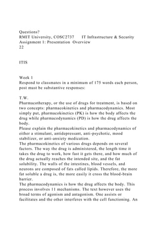 Questions?
RMIT University, COSC2737 IT Infrastructure & Security
Assignment 1: Presentation Overview
22
ITIS
Week 1
Respond to classmates in a minimum of 175 words each person,
post must be substantive responses:
T.W.
Pharmacotherapy, or the use of drugs for treatment, is based on
two concepts: pharmacokinetics and pharmacodynamics. Most
simply put, pharmacokinetics (PK) is how the body affects the
drug while pharmacodynamics (PD) is how the drug affects the
body.
Please explain the pharmacokinetics and pharmacodynamics of
either a stimulant, antidepressant, anti-psychotic, mood
stabilizer, or anti-anxiety medication.
The pharmacokinetics of various drugs depends on several
factors. The way the drug is administered, the length time it
takes the drug to work, how fast it gets there, and how much of
the drug actually reaches the intended site, and the fat
solubility. The walls of the intestines, blood vessels, and
neurons are composed of fats called lipids. Therefore, the more
fat soluble a drug is, the more easily it cross the blood-brain
barrier.
The pharmacodynamics is how the drug affects the body. This
process involves 11 mechanisms. The text however uses the
broad terms of agonism and antagonism. One assists or
facilitates and the other interferes with the cell functioning. An
 