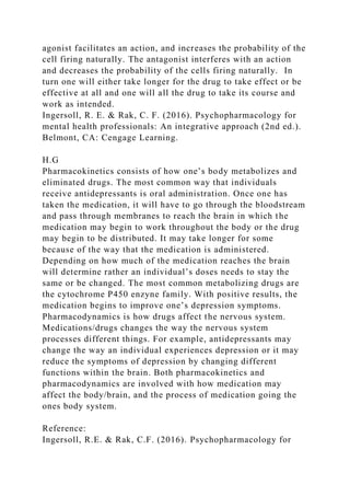 agonist facilitates an action, and increases the probability of the
cell firing naturally. The antagonist interferes with an action
and decreases the probability of the cells firing naturally. In
turn one will either take longer for the drug to take effect or be
effective at all and one will all the drug to take its course and
work as intended.
Ingersoll, R. E. & Rak, C. F. (2016). Psychopharmacology for
mental health professionals: An integrative approach (2nd ed.).
Belmont, CA: Cengage Learning.
H.G
Pharmacokinetics consists of how one’s body metabolizes and
eliminated drugs. The most common way that individuals
receive antidepressants is oral administration. Once one has
taken the medication, it will have to go through the bloodstream
and pass through membranes to reach the brain in which the
medication may begin to work throughout the body or the drug
may begin to be distributed. It may take longer for some
because of the way that the medication is administered.
Depending on how much of the medication reaches the brain
will determine rather an individual’s doses needs to stay the
same or be changed. The most common metabolizing drugs are
the cytochrome P450 enzyne family. With positive results, the
medication begins to improve one’s depression symptoms.
Pharmacodynamics is how drugs affect the nervous system.
Medications/drugs changes the way the nervous system
processes different things. For example, antidepressants may
change the way an individual experiences depression or it may
reduce the symptoms of depression by changing different
functions within the brain. Both pharmacokinetics and
pharmacodynamics are involved with how medication may
affect the body/brain, and the process of medication going the
ones body system.
Reference:
Ingersoll, R.E. & Rak, C.F. (2016). Psychopharmacology for
 