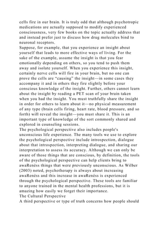 cells fire in our brain. It is truly odd that although psychotropic
medications are actually supposed to modify experienced
consciousness, very few books on the topic actually address that
and instead prefer just to discuss how drug molecules bind to
neuronal receptors.
Suppose, for example, that you experience an insight about
yourself that leads to more effective ways of living. For the
sake of the example, assume the insight is that you fear
emotionally depending on others, so you tend to push them
away and isolate yourself. When you experience this insight,
certainly nerve cells will fire in your brain, but no one can
prove the cells are “causing” the insight—in some cases they
accompany it and in others they fire slightly before your
conscious knowledge of the insight. Further, others cannot learn
about the insight by reading a PET scan of your brain taken
when you had the insight. You must truthfully share the insight
in order for others to learn about it—no physical measurement
of any type (brain cells firing, heart rate, blood pressure, and so
forth) will reveal the insight—you must share it. This is an
important type of knowledge of the sort commonly shared and
explored in counseling sessions.
The psychological perspective also includes people's
unconscious life experience. The many tools we use to explore
the psychological perspective include introspection, dialogue
about that introspection, interpreting dialogue, and sharing our
interpretation to assess its accuracy. Although we can only be
aware of those things that are conscious, by definition, the tools
of the psychological perspective can help clients bring to
awaRenéss things that were previously unconscious. As Wilber
(2003) noted, psychotherapy is always about increasing
awaRenéss and this increase in awaRenéss is experienced
through the psychological perspective. These tools are familiar
to anyone trained in the mental health professions, but it is
amazing how easily we forget their importance.
The Cultural Perspective
A third perspective or type of truth concerns how people should
 