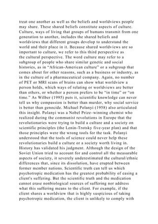 treat one another as well as the beliefs and worldviews people
may share. These shared beliefs constitute aspects of culture.
Culture, ways of living that groups of humans transmit from one
generation to another, includes the shared beliefs and
worldviews that different groups develop to understand the
world and their place in it. Because shared worldviews are so
important to culture, we refer to this third perspective as
the cultural perspective. The word culture may refer to a
subgroup of people who share similar genetic and social
histories, as in “African-American culture” or a subgroup that
comes about for other reasons, such as a business or industry, as
in the culture of a pharmaceutical company. Again, no number
of PET or MRI scans of brains can show what worldview a
person holds, which ways of relating or worldviews are better
than others, or whether a person prefers to be “in time” or “on
time.” As Wilber (1995) puts it, scientific knowledge can never
tell us why compassion is better than murder, why social service
is better than genocide. Michael Polanyi (1958) also articulated
this insight. Polanyi was a Nobel Prize–winning chemist who
realized during the communist revolutions in Europe that the
revolutionaries were trying to build a culture and a society on
scientific principles (the Lenin-Trotsky five-year plan) and that
those principles were the wrong tools for the task. Polanyi
understood that the tools of science could never help these
revolutionaries build a culture or a society worth living in.
History has validated his judgment. Although the design of the
Soviet Union tried to account for and control all the measurable
aspects of society, it severely underestimated the cultural/ethnic
differences that, since its dissolution, have erupted between
former member nations. Scientific truth can tell us which
psychotropic medication has the greatest probability of easing a
client's suffering. But the scientific truth and the medication
cannot erase nonbiological sources of suffering nor address
what this suffering means to the client. For example, if the
client shares a worldview that is highly suspicious of taking
psychotropic medication, the client is unlikely to comply with
 