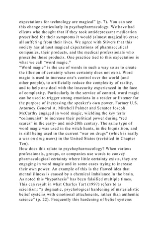 expectations for technology are magical” (p. 7). You can see
this change particularly in psychopharmacology. We have had
clients who thought that if they took antidepressant medication
prescribed for their symptoms it would (almost magically) erase
all suffering from their lives. We agree with Stivers that this
society has almost magical expectations of pharmaceutical
companies, their products, and the medical professionals who
prescribe those products. One practice tied to this expectation is
what we call “word magic.”
“Word magic” is the use of words in such a way so as to create
the illusion of certainty where certainty does not exist. Word
magic is used to increase one's control over the world (and
other people), to artificially reduce the complexity of reality,
and to help one deal with the insecurity experienced in the face
of complexity. Particularly in the service of control, word magic
can be used to trigger strong emotions in a reader or listener for
the purpose of increasing the speaker's own power. Former U.S.
Attorney General A. Mitchell Palmer and Senator Joseph
McCarthy engaged in word magic, wielding the key term
“communist” to increase their political power during “red
scares” in the early- and mid-20th century. The same type of
word magic was used in the witch hunts, in the Inquisition, and
is still being used in the current “war on drugs” (which is really
a war on drug users) in the United States (revisited in Chapter
Ten).
How does this relate to psychopharmacology? When various
professionals, groups, or companies use words to convey
pharmacological certainty where little certainty exists, they are
engaging in word magic and in some cases trying to increase
their own power. An example of this is the flawed idea that
mental illness is caused by a chemical imbalance in the brain.
As noted this “hypothesis” has been falsified multiple times.
This can result in what Charles Tart (1997) refers to as
scientism: “a dogmatic, psychological hardening of materialistic
belief systems with emotional attachments, rather than authentic
science” (p. 22). Frequently this hardening of belief systems
 