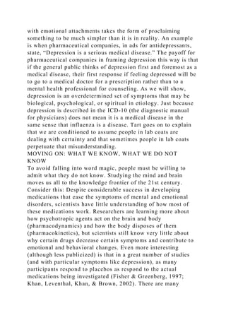 with emotional attachments takes the form of proclaiming
something to be much simpler than it is in reality. An example
is when pharmaceutical companies, in ads for antidepressants,
state, “Depression is a serious medical disease.” The payoff for
pharmaceutical companies in framing depression this way is that
if the general public thinks of depression first and foremost as a
medical disease, their first response if feeling depressed will be
to go to a medical doctor for a prescription rather than to a
mental health professional for counseling. As we will show,
depression is an overdetermined set of symptoms that may be
biological, psychological, or spiritual in etiology. Just because
depression is described in the ICD-10 (the diagnostic manual
for physicians) does not mean it is a medical disease in the
same sense that influenza is a disease. Tart goes on to explain
that we are conditioned to assume people in lab coats are
dealing with certainty and that sometimes people in lab coats
perpetuate that misunderstanding.
MOVING ON: WHAT WE KNOW, WHAT WE DO NOT
KNOW
To avoid falling into word magic, people must be willing to
admit what they do not know. Studying the mind and brain
moves us all to the knowledge frontier of the 21st century.
Consider this: Despite considerable success in developing
medications that ease the symptoms of mental and emotional
disorders, scientists have little understanding of how most of
these medications work. Researchers are learning more about
how psychotropic agents act on the brain and body
(pharmacodynamics) and how the body disposes of them
(pharmacokinetics), but scientists still know very little about
why certain drugs decrease certain symptoms and contribute to
emotional and behavioral changes. Even more interesting
(although less publicized) is that in a great number of studies
(and with particular symptoms like depression), as many
participants respond to placebos as respond to the actual
medications being investigated (Fisher & Greenberg, 1997;
Khan, Leventhal, Khan, & Brown, 2002). There are many
 