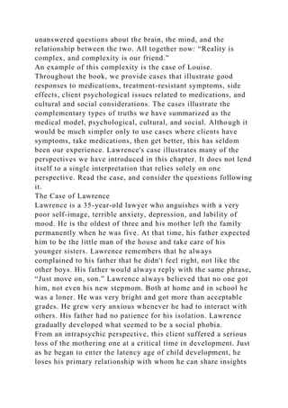 unanswered questions about the brain, the mind, and the
relationship between the two. All together now: “Reality is
complex, and complexity is our friend.”
An example of this complexity is the case of Louise.
Throughout the book, we provide cases that illustrate good
responses to medications, treatment-resistant symptoms, side
effects, client psychological issues related to medications, and
cultural and social considerations. The cases illustrate the
complementary types of truths we have summarized as the
medical model, psychological, cultural, and social. Although it
would be much simpler only to use cases where clients have
symptoms, take medications, then get better, this has seldom
been our experience. Lawrence's case illustrates many of the
perspectives we have introduced in this chapter. It does not lend
itself to a single interpretation that relies solely on one
perspective. Read the case, and consider the questions following
it.
The Case of Lawrence
Lawrence is a 35-year-old lawyer who anguishes with a very
poor self-image, terrible anxiety, depression, and lability of
mood. He is the oldest of three and his mother left the family
permanently when he was five. At that time, his father expected
him to be the little man of the house and take care of his
younger sisters. Lawrence remembers that he always
complained to his father that he didn't feel right, not like the
other boys. His father would always reply with the same phrase,
“Just move on, son.” Lawrence always believed that no one got
him, not even his new stepmom. Both at home and in school he
was a loner. He was very bright and got more than acceptable
grades. He grew very anxious whenever he had to interact with
others. His father had no patience for his isolation. Lawrence
gradually developed what seemed to be a social phobia.
From an intrapsychic perspective, this client suffered a serious
loss of the mothering one at a critical time in development. Just
as he began to enter the latency age of child development, he
loses his primary relationship with whom he can share insights
 