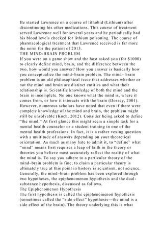 He started Lawrence on a course of lithobid (Lithium) after
discontinuing his other medications. This course of treatment
served Lawrence well for several years and he periodically had
his blood levels checked for lithium poisoning. The course of
pharmacological treatment that Lawrence received is far more
the norm for the patient of 2013.
THE MIND-BRAIN PROBLEM
If you were on a game show and the host asked you (for $1000)
to clearly define mind, brain, and the difference between the
two, how would you answer? How you answer is basically how
you conceptualize the mind–brain problem. The mind– brain
problem is an old philosophical issue that addresses whether or
not the mind and brain are distinct entities and what their
relationship is. Scientific knowledge of both the mind and the
brain is incomplete. No one knows what the mind is, where it
comes from, or how it interacts with the brain (Dossey, 2001).
However, numerous scholars have noted that even if there were
complete knowledge of the mind and brain, the problem might
still be unsolvable (Koch, 2012). Consider being asked to define
“the mind.” At first glance this might seem a simple task for a
mental health counselor or a student training in one of the
mental health professions. In fact, it is a rather vexing question
with a multitude of answers depending on your theoretical
orientation. As much as many hate to admit it, to “define” what
“mind” means first requires a leap of faith in the theory or
theories you believe most accurately reflect the reality of what
the mind is. To say you adhere to a particular theory of the
mind–brain problem is fine; to claim a particular theory is
ultimately true at this point in history is scientism, not science.
Generally, the mind–brain problem has been explored through
two hypotheses, the epiphenomenon hypothesis and the dual-
substance hypothesis, discussed as follows.
The Epiphenomenon Hypothesis
The first hypothesis is called the epiphenomenon hypothesis
(sometimes called the “side effect” hypothesis—the mind is a
side effect of the brain). The theory underlying this is what
 