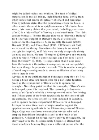 might be called radical materialism. The basis of radical
materialism is that all things, including the mind, derive from
other things that can be objectively observed and measured.
This hypothesis states that the mind derives from the brain. In
other words, the mind is an epiphenomenon of the brain. In a
sense, this theory claims that your mind, including your sense
of self, is a “side effect” of having a developed brain. The 19th-
century biologist Thomas Huxley (known as “Darwin's Bulldog”
for his fervent support of Darwin's theory of evolution)
popularized this hypothesis. More recently Damasio (2000),
Dennett (1991), and Churchland (1995, 1999) have set forth
varieties of the theory. Sometimes the theory is not stated
outright but implied, as if this were the only acceptable theory
on mind and brain. Richard Thompson (2000) gave one example
when he wrote, “What is consciousness and how does it arise
from the brain?” (p. 481). His implication that it does arise
from the brain is a theoretical assumption, not an indisputable
fact even though he presents it as such. This is another example
of word magic—using words to create an illusion of certainty
where there is none.
Advocates of the epiphenomenon hypothesis support it by first
noting a brain structure responsible for a particular function
(such as the relationship of Broca's area to speech, for
example). Next they point out that, for example, if Broca's area
is damaged, speech is impaired. The reasoning is that one's
sense of self (one's mind) is a consequence of brain functioning
and if those parts of the brain responsible for the sense of self
are damaged, the sense of self is either impaired or vanishes,
just as speech becomes impaired if Broca's area is damaged.
Perhaps the most time-worn example used to support the
epiphenomenon hypothesis is the 19th-century case of Phineas
Gage. Gage was a railroad construction worker who had a
tamping iron driven through his skull as the result of an
explosion. Although he miraculously survived the accident, the
story used to be that his personality became so altered that
those who knew him say Gage was a different person after the
 