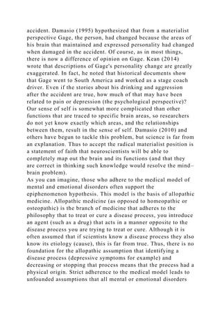 accident. Damasio (1995) hypothesized that from a materialist
perspective Gage, the person, had changed because the areas of
his brain that maintained and expressed personality had changed
when damaged in the accident. Of course, as in most things,
there is now a difference of opinion on Gage. Kean (2014)
wrote that descriptions of Gage's personality change are greatly
exaggerated. In fact, he noted that historical documents show
that Gage went to South America and worked as a stage coach
driver. Even if the stories about his drinking and aggression
after the accident are true, how much of that may have been
related to pain or depression (the psychological perspective)?
Our sense of self is somewhat more complicated than other
functions that are traced to specific brain areas, so researchers
do not yet know exactly which areas, and the relationships
between them, result in the sense of self. Damasio (2010) and
others have begun to tackle this problem, but science is far from
an explanation. Thus to accept the radical materialist position is
a statement of faith that neuroscientists will be able to
completely map out the brain and its functions (and that they
are correct in thinking such knowledge would resolve the mind–
brain problem).
As you can imagine, those who adhere to the medical model of
mental and emotional disorders often support the
epiphenomenon hypothesis. This model is the basis of allopathic
medicine. Allopathic medicine (as opposed to homeopathic or
osteopathic) is the branch of medicine that adheres to the
philosophy that to treat or cure a disease process, you introduce
an agent (such as a drug) that acts in a manner opposite to the
disease process you are trying to treat or cure. Although it is
often assumed that if scientists know a disease process they also
know its etiology (cause), this is far from true. Thus, there is no
foundation for the allopathic assumption that identifying a
disease process (depressive symptoms for example) and
decreasing or stopping that process means that the process had a
physical origin. Strict adherence to the medical model leads to
unfounded assumptions that all mental or emotional disorders
 