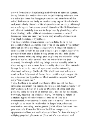 derive from faulty functioning in the brain or nervous system.
Many follow this strict adherence despite strong evidence that
the mind (at least the thought processes and emotions of the
mind) influences the body as much as any organ like the brain
and particularly disorders like depression and anxiety. Although
we would agree that severe mental disorders like Schizophrenia
will almost certainly turn out to be primarily physiological in
their etiology, others like depression are overdetermined
(meaning there are many ways one may develop depression).
The Dual-Substance Hypothesis
The dual-substance hypothesis is often dated back to the
philosopher René Descartes who lived in the early 17th century,
although it certainly predates Descartes, because it exists to
some extent in both Hindu and Buddhist philosophy. Descartes
proposed both that a divine being exists and that this divine
being created thinking things (res cogitans) and material things
(such as bodies) that extend into the material realm (res
extensa). He thought thinking things do not actually exist in
time and space and cannot be externally observed. The extended
beings do exist in time and space and can be externally
observed. Although Gabbard (2001) believes that substance
dualism has fallen out of favor, there is still ample support for
variations on the hypothesis. Most variations equate “mind”
with “consciousness.”
Those holding a spiritual worldview often accept the dual-
substance argument (in various formulations). Such a worldview
may endorse a belief in a God or Divinity of some sort and
possibly some notion of an eternal soul. This is not necessary,
however, because the Buddhist view, for example, refers to
different types of consciousness. One such type is a
nonmaterial, ever-present “subtle consciousness” that we are
thought to be most in touch with in deep sleep, advanced
meditation, sneezing, and orgasms (think about that next time
you sneeze!). From the Tibetan Buddhist perspective,
epiphenomenalism and radical materialism fall into the trap of
reifying physical phenomena (Descartes's res extensa) and
 
