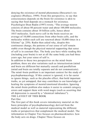 denying the existence of mental phenomena (Descartes's res
cogitans) (Wallace, 1999). From this perspective, to say that
consciousness depends on the brain for existence is akin to
saying that food depends on a stomach for existence.
Psychologist Dean Radin (1997) wrote, “The average neuron
consists of about 80 percent water and about 100,000 molecules.
The brain contains about 10 billion cells, hence about
1015 molecules. Each nerve cell in the brain receives an
average of 10,000 connections from other brain cells, and the
molecules within each cell are renewed about 10,000 times in a
lifetime” (p. 259). Radin then asked why, despite this
continuous change, the patterns of our sense of self remain
stable even though the physical material supporting that sense
of self is in constant flux. The body you have while reading this
(including your brain) is not at all the same body you had three
years ago, but your sense of self is.
In addition to these two perspectives on the mind–brain
problem, there are also variations such as interactionism (mind
and brain are different but mutually causal) and parallelism
(mind and brain are totally separate and do not communicate).
The mind–brain problem is an important context for the study of
psychopharmacology. If this context is ignored, it is far easier
to ignore things, such as the placebo effect, that hold important
truths, as yet untapped, that may contribute to our knowledge of
healing the symptoms of mental/emotional disorders. Ignoring
the mind–brain problem also makes it easier to commit category
errors and support them with word magic (such as asserting that
all depression is caused by a “chemical imbalance”).
THE LAYOUT OF THIS BOOK
Part One
The first part of this book covers introductory material on the
basic principles of psychopharmacology derived from the
medical model as well as material representing the different
truths or perspectives that complement the medical model. The
information in Chapter Two focuses on pharmacokinetics: how
the body acts on drugs. Chapter Three focuses on
 
