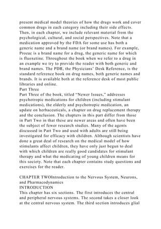 present medical model theories of how the drugs work and cover
common drugs in each category including their side effects.
Then, in each chapter, we include relevant material from the
psychological, cultural, and social perspectives. Note that a
medication approved by the FDA for some use has both a
generic name and a brand name (or brand names). For example,
Prozac is a brand name for a drug, the generic name for which
is fluoxetine. Throughout the book when we refer to a drug in
an example we try to provide the reader with both generic and
brand names. The PDR, the Physicians’ Desk Reference, is the
standard reference book on drug names, both generic names and
brands. It is available both at the reference desk of most public
libraries and online.
Part Three
Part Three of the book, titled “Newer Issues,” addresses
psychotropic medications for children (including stimulant
medications), the elderly and psychotropic medication, an
update on herbaceuticals, a chapter on drug replacement therapy
and the conclusion. The chapters in this part differ from those
in Part Two in that these are newer areas and often have been
the subject of fewer research studies. Many of the agents
discussed in Part Two and used with adults are still being
investigated for efficacy with children. Although scientists have
done a great deal of research on the medical model of how
stimulants affect children, they have only just begun to deal
with which children are really good candidates for stimulant
therapy and what the medicating of young children means for
this society. Note that each chapter contains study questions and
exercises for the reader.
CHAPTER TWOIntroduction to the Nervous System, Neurons,
and Pharmacodynamics
INTRODUCTION
This chapter has six sections. The first introduces the central
and peripheral nervous systems. The second takes a closer look
at the central nervous system. The third section introduces glial
 