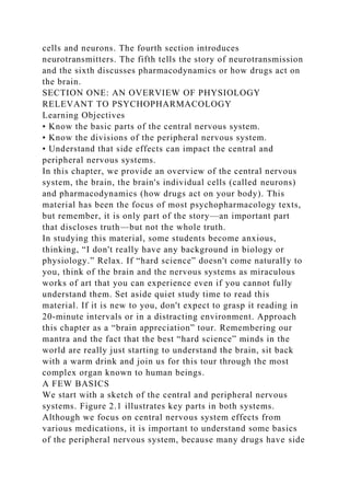 cells and neurons. The fourth section introduces
neurotransmitters. The fifth tells the story of neurotransmission
and the sixth discusses pharmacodynamics or how drugs act on
the brain.
SECTION ONE: AN OVERVIEW OF PHYSIOLOGY
RELEVANT TO PSYCHOPHARMACOLOGY
Learning Objectives
• Know the basic parts of the central nervous system.
• Know the divisions of the peripheral nervous system.
• Understand that side effects can impact the central and
peripheral nervous systems.
In this chapter, we provide an overview of the central nervous
system, the brain, the brain's individual cells (called neurons)
and pharmacodynamics (how drugs act on your body). This
material has been the focus of most psychopharmacology texts,
but remember, it is only part of the story—an important part
that discloses truth—but not the whole truth.
In studying this material, some students become anxious,
thinking, “I don't really have any background in biology or
physiology.” Relax. If “hard science” doesn't come naturally to
you, think of the brain and the nervous systems as miraculous
works of art that you can experience even if you cannot fully
understand them. Set aside quiet study time to read this
material. If it is new to you, don't expect to grasp it reading in
20-minute intervals or in a distracting environment. Approach
this chapter as a “brain appreciation” tour. Remembering our
mantra and the fact that the best “hard science” minds in the
world are really just starting to understand the brain, sit back
with a warm drink and join us for this tour through the most
complex organ known to human beings.
A FEW BASICS
We start with a sketch of the central and peripheral nervous
systems. Figure 2.1 illustrates key parts in both systems.
Although we focus on central nervous system effects from
various medications, it is important to understand some basics
of the peripheral nervous system, because many drugs have side
 