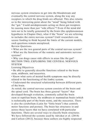 nervous system structures to get into the bloodstream and
eventually the central nervous system, along the way any
receptors to which the drug binds are affected. This also returns
us to the interesting point about the “mind” being linked with
the “gut.” Could antidepressants acting on these gut receptors
be causing more than just “side effects”? Even if the mind did
turn out to be totally generated by the brain (the epiphenomenon
hypothesis in Chapter One), what if the “brain” we are referring
to includes the entire nervous system? Until researchers can
secure funding to think beyond the limits of the current models,
such questions remain unexplored.
Review Questions
• What are the two general parts of the central nervous system?
• What are the functions of the somatic and autonomic nervous
systems?
• Why can drugs cause side effects in areas like the gut?
SECTION TWO: EXPLORING THE CENTRAL NERVOUS
SYSTEM
Learning Objectives
• Be able to generally describe functions related to the brain
stem, midbrain, and neocortex.
• Know what sorts of mental health symptoms may be directly
related to the functioning of the limbic system.
• Understand the structural relationship between different parts
of the brain.
As noted, the central nervous system consists of the brain and
the spinal cord. The brain has three general “layers” that
developed through evolution, commonly called the brain
stem or reptilian brain, the midbrain or mammalian brain (which
is technically part of the brain stem), and the neocortex. There
is also the cerebellum (Latin for “little brain”) that controls
motor functions and posture. The brain has structures in and
across these layers that we have correlated with particular
functions. There are several ways to classify brain structures.
We have followed the systems used by Advokat et al. (2014)
and Carlson (2012), because these authors are highly respected
 