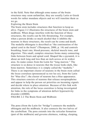 in the field. Note that although some names of the brain
structures may seem unfamiliar, they are usually Latin or Greek
words for rather mundane objects and we will translate them as
we go.
Exploring the Brain Stem
The brain stem includes structures that function to keep us
alive. Figure 2.2 illustrates the structures of the brain stem and
midbrain. When drugs interfere with the function of these
structures, the results can be life threatening. For example,
when a person drinks so much alcohol that it inhibits the
neurons in these structures, the result can be coma and death.
The medulla oblongata is described as “the continuation of the
spinal cord in the brain” (Thompson, 2000, p. 14) and controls
breathing, heart rate, blood pressure, skeletal muscle tone, and
digestion. This small, complex structure forms many connecting
links between brain and spinal cord. Shaped like a pyramid, it is
about an inch long and less than an inch across at its widest
area. Its name comes from the Latin for “long marrow.” The
structure is so dense in neurons that the tissue looks dark, like
bone marrow. Sometimes it is simply called the “medulla.”
There is an important cluster of neurons in the brain stem called
the locus coeruleus (pronounced sa roo lee us), from the Latin
for “blue disc”; the cluster of neurons has a blue appearance.
This structure consists of neurons that release norepinephrine
and appear to help the person set priorities on incoming signals
and decide where to place attention. Because of this link with
attention, the role of the locus coeruleus is being investigated
for links to the symptoms of attention deficit hyperactivity
disorder (ADHD).
FIGURE 2.2 The Brain Stem and Midbrain
The pons (from the Latin for “bridge”) connects the medulla
oblongata and the midbrain. It also connects the two halves of
the cerebellum. The pons extends into the reticular formation
(part of the midbrain) and governs alertness, waking, sleeping,
 