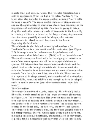 muscle tone, and some reflexes. The reticular formation has a
netlike appearance (from the Latin reticular, “netlike”). The
brain stem also includes the raphe nuclei (meaning “nerve cells
forming a seam”). The raphe nuclei contain serotonin neurons
and are thought to trigger slow-wave sleep. You can imagine the
importance of understanding this if a client is going to take a
drug that radically increases levels of serotonin in the brain. By
increasing serotonin in this area, the drug is also going to cause
sleepiness and possibly disrupt the sleep cycle, because
serotonin is involved in sleep functions in the brain.
Exploring the Midbrain
The midbrain is also labeled mesencephalon (Greek for
“midbrain”) and is a continuation of the brain stem (see Figure
2.2). It merges into the thalamus and hypothalamus and
encompasses what Advokat et al. (2014) call the “subthalamus.”
The subthalamus, combined with the basal ganglia, constitutes
one of our motor systems called the extrapyramidal motor
system. All information that passes between the brain and the
spinal cord travels through the midbrain. As mentioned, the
reticular formation is an interconnected network of neurons that
extends from the spinal cord into the midbrain. These neurons
are implicated in sleep, arousal, and a number of vital functions.
The medulla, pons, and midbrain are thought to have developed
early in human evolution (thus the common name “reptilian
brain”).
The Cerebellum
The cerebellum (from the Latin, meaning “little brain”) looks
like a little brain attached onto the larger cerebrum (illustrated
in Figure 2.3). The cerebellum lies over the pons and is crucial
to things such as balance and smooth, coordinated movement. It
has connections with the vestibular system (the balance system
located in the inner ear), the auditory, and the visual systems.
The cerebellum, the subthalamus, and the basal ganglia make up
the extrapyramidal system, which helps coordinate movement,
including initiation, smoothness, and termination of movement.
If people take a medication that interferes with the functioning
 