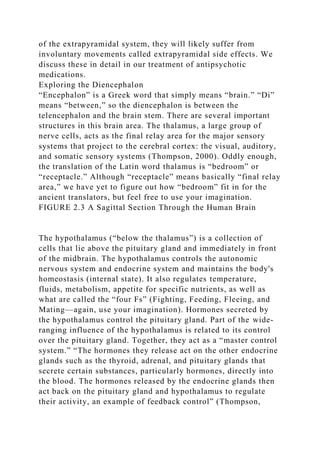 of the extrapyramidal system, they will likely suffer from
involuntary movements called extrapyramidal side effects. We
discuss these in detail in our treatment of antipsychotic
medications.
Exploring the Diencephalon
“Encephalon” is a Greek word that simply means “brain.” “Di”
means “between,” so the diencephalon is between the
telencephalon and the brain stem. There are several important
structures in this brain area. The thalamus, a large group of
nerve cells, acts as the final relay area for the major sensory
systems that project to the cerebral cortex: the visual, auditory,
and somatic sensory systems (Thompson, 2000). Oddly enough,
the translation of the Latin word thalamus is “bedroom” or
“receptacle.” Although “receptacle” means basically “final relay
area,” we have yet to figure out how “bedroom” fit in for the
ancient translators, but feel free to use your imagination.
FIGURE 2.3 A Sagittal Section Through the Human Brain
The hypothalamus (“below the thalamus”) is a collection of
cells that lie above the pituitary gland and immediately in front
of the midbrain. The hypothalamus controls the autonomic
nervous system and endocrine system and maintains the body's
homeostasis (internal state). It also regulates temperature,
fluids, metabolism, appetite for specific nutrients, as well as
what are called the “four Fs” (Fighting, Feeding, Fleeing, and
Mating—again, use your imagination). Hormones secreted by
the hypothalamus control the pituitary gland. Part of the wide-
ranging influence of the hypothalamus is related to its control
over the pituitary gland. Together, they act as a “master control
system.” “The hormones they release act on the other endocrine
glands such as the thyroid, adrenal, and pituitary glands that
secrete certain substances, particularly hormones, directly into
the blood. The hormones released by the endocrine glands then
act back on the pituitary gland and hypothalamus to regulate
their activity, an example of feedback control” (Thompson,
 