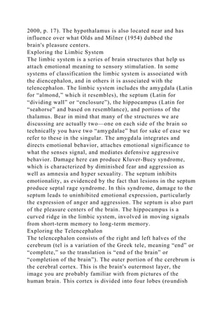 2000, p. 17). The hypothalamus is also located near and has
influence over what Olds and Milner (1954) dubbed the
brain's pleasure centers.
Exploring the Limbic System
The limbic system is a series of brain structures that help us
attach emotional meaning to sensory stimulation. In some
systems of classification the limbic system is associated with
the diencephalon, and in others it is associated with the
telencephalon. The limbic system includes the amygdala (Latin
for “almond,” which it resembles), the septum (Latin for
“dividing wall” or “enclosure”), the hippocampus (Latin for
“seahorse” and based on resemblance), and portions of the
thalamus. Bear in mind that many of the structures we are
discussing are actually two—one on each side of the brain so
technically you have two “amygdalae” but for sake of ease we
refer to these in the singular. The amygdala integrates and
directs emotional behavior, attaches emotional significance to
what the senses signal, and mediates defensive aggressive
behavior. Damage here can produce Kluver-Bucy syndrome,
which is characterized by diminished fear and aggression as
well as amnesia and hyper sexuality. The septum inhibits
emotionality, as evidenced by the fact that lesions in the septum
produce septal rage syndrome. In this syndrome, damage to the
septum leads to uninhibited emotional expression, particularly
the expression of anger and aggression. The septum is also part
of the pleasure centers of the brain. The hippocampus is a
curved ridge in the limbic system, involved in moving signals
from short-term memory to long-term memory.
Exploring the Telencephalon
The telencephalon consists of the right and left halves of the
cerebrum (tel is a variation of the Greek tele, meaning “end” or
“complete,” so the translation is “end of the brain” or
“completion of the brain”). The outer portion of the cerebrum is
the cerebral cortex. This is the brain's outermost layer, the
image you are probably familiar with from pictures of the
human brain. This cortex is divided into four lobes (roundish
 