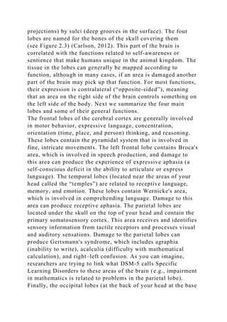 projections) by sulci (deep grooves in the surface). The four
lobes are named for the bones of the skull covering them
(see Figure 2.3) (Carlson, 2012). This part of the brain is
correlated with the functions related to self-awareness or
sentience that make humans unique in the animal kingdom. The
tissue in the lobes can generally be mapped according to
function, although in many cases, if an area is damaged another
part of the brain may pick up that function. For most functions,
their expression is contralateral (“opposite-sided”), meaning
that an area on the right side of the brain controls something on
the left side of the body. Next we summarize the four main
lobes and some of their general functions.
The frontal lobes of the cerebral cortex are generally involved
in motor behavior, expressive language, concentration,
orientation (time, place, and person) thinking, and reasoning.
These lobes contain the pyramidal system that is involved in
fine, intricate movements. The left frontal lobe contains Broca's
area, which is involved in speech production, and damage to
this area can produce the experience of expressive aphasia (a
self-conscious deficit in the ability to articulate or express
language). The temporal lobes (located near the areas of your
head called the “temples”) are related to receptive language,
memory, and emotion. These lobes contain Wernicke's area,
which is involved in comprehending language. Damage to this
area can produce receptive aphasia. The parietal lobes are
located under the skull on the top of your head and contain the
primary somatosensory cortex. This area receives and identifies
sensory information from tactile receptors and processes visual
and auditory sensations. Damage to the parietal lobes can
produce Gertsmann's syndrome, which includes agraphia
(inability to write), acalculia (difficulty with mathematical
calculation), and right–left confusion. As you can imagine,
researchers are trying to link what DSM-5 calls Specific
Learning Disorders to these areas of the brain (e.g., impairment
in mathematics is related to problems in the parietal lobe).
Finally, the occipital lobes (at the back of your head at the base
 