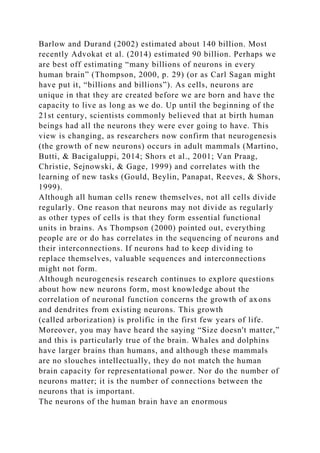 Barlow and Durand (2002) estimated about 140 billion. Most
recently Advokat et al. (2014) estimated 90 billion. Perhaps we
are best off estimating “many billions of neurons in every
human brain” (Thompson, 2000, p. 29) (or as Carl Sagan might
have put it, “billions and billions”). As cells, neurons are
unique in that they are created before we are born and have the
capacity to live as long as we do. Up until the beginning of the
21st century, scientists commonly believed that at birth human
beings had all the neurons they were ever going to have. This
view is changing, as researchers now confirm that neurogenesis
(the growth of new neurons) occurs in adult mammals (Martino,
Butti, & Bacigaluppi, 2014; Shors et al., 2001; Van Praag,
Christie, Sejnowski, & Gage, 1999) and correlates with the
learning of new tasks (Gould, Beylin, Panapat, Reeves, & Shors,
1999).
Although all human cells renew themselves, not all cells divide
regularly. One reason that neurons may not divide as regularly
as other types of cells is that they form essential functional
units in brains. As Thompson (2000) pointed out, everything
people are or do has correlates in the sequencing of neurons and
their interconnections. If neurons had to keep dividing to
replace themselves, valuable sequences and interconnections
might not form.
Although neurogenesis research continues to explore questions
about how new neurons form, most knowledge about the
correlation of neuronal function concerns the growth of axons
and dendrites from existing neurons. This growth
(called arborization) is prolific in the first few years of life.
Moreover, you may have heard the saying “Size doesn't matter,”
and this is particularly true of the brain. Whales and dolphins
have larger brains than humans, and although these mammals
are no slouches intellectually, they do not match the human
brain capacity for representational power. Nor do the number of
neurons matter; it is the number of connections between the
neurons that is important.
The neurons of the human brain have an enormous
 