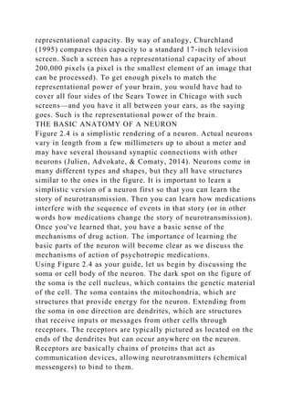 representational capacity. By way of analogy, Churchland
(1995) compares this capacity to a standard 17-inch television
screen. Such a screen has a representational capacity of about
200,000 pixels (a pixel is the smallest element of an image that
can be processed). To get enough pixels to match the
representational power of your brain, you would have had to
cover all four sides of the Sears Tower in Chicago with such
screens—and you have it all between your ears, as the saying
goes. Such is the representational power of the brain.
THE BASIC ANATOMY OF A NEURON
Figure 2.4 is a simplistic rendering of a neuron. Actual neurons
vary in length from a few millimeters up to about a meter and
may have several thousand synaptic connections with other
neurons (Julien, Advokate, & Comaty, 2014). Neurons come in
many different types and shapes, but they all have structures
similar to the ones in the figure. It is important to learn a
simplistic version of a neuron first so that you can learn the
story of neurotransmission. Then you can learn how medications
interfere with the sequence of events in that story (or in other
words how medications change the story of neurotransmission).
Once you've learned that, you have a basic sense of the
mechanisms of drug action. The importance of learning the
basic parts of the neuron will become clear as we discuss the
mechanisms of action of psychotropic medications.
Using Figure 2.4 as your guide, let us begin by discussing the
soma or cell body of the neuron. The dark spot on the figure of
the soma is the cell nucleus, which contains the genetic material
of the cell. The soma contains the mitochondria, which are
structures that provide energy for the neuron. Extending from
the soma in one direction are dendrites, which are structures
that receive inputs or messages from other cells through
receptors. The receptors are typically pictured as located on the
ends of the dendrites but can occur anywhere on the neuron.
Receptors are basically chains of proteins that act as
communication devices, allowing neurotransmitters (chemical
messengers) to bind to them.
 