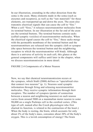 In our illustration, extending in the other direction from the
soma is the axon. Many elements made in the soma (such as
enzymes and receptors), as well as the “raw materials” for these
elements, are transported up and down the axon. The axon also
transmits electrical signals that can cause the cell to “fire.”
When a cell “fires,” it releases neurotransmitter molecules from
its terminal button. In our illustration at the far end of the axon
are the terminal buttons. The terminal buttons contain sacks
(called synaptic vesicles) of neurotransmitter molecules. When
the electrical signal causes the cell to “fire,” these sacks merge
with the permeable membrane of the terminal button and the
neurotransmitters are released into the synaptic cleft or synapse
(the space between the terminal button and the neighboring
receptors to which the neurotransmitter will bind). Although
there is a universe of activity in each cell, this glance at the
general components will suffice until later in the chapter, when
we discuss neurotransmission in more detail.
FIGURE 2.4 Components of a Motor Neuron
Now, we say that chemical neurotransmission occurs at
the synapses, which Stahl (2000) defines as “specialized sites
that connect two neurons” (p. 1). Neurons send synaptic
information through firing and releasing neurotransmitter
molecules. They receive synaptic information through their
receptors. The number of synapses (points of connection
between a neuron and neighboring neurons) on each neuron
varies from around 5000 on a mammalian motor neuron to some
90,000 on a single Purkinje cell in the cerebral cortex. (This
type of cell, named after the Czech physiologist who first
charted its function, is related to the contraction of the heart.)
When the body is resting, the brain, which accounts for only
about 2% of the body's mass, consumes about 20% of the body's
oxygen. This is a lavish consumption of energy! The brain
 