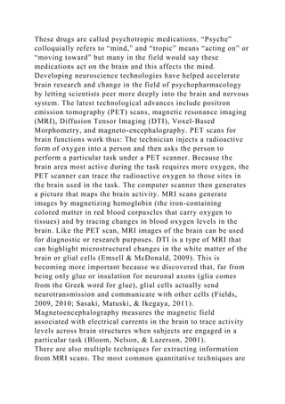 These drugs are called psychotropic medications. “Psyche”
colloquially refers to “mind,” and “tropic” means “acting on” or
“moving toward” but many in the field would say these
medications act on the brain and this affects the mind.
Developing neuroscience technologies have helped accelerate
brain research and change in the field of psychopharmacology
by letting scientists peer more deeply into the brain and nervous
system. The latest technological advances include positron
emission tomography (PET) scans, magnetic resonance imaging
(MRI), Diffusion Tensor Imaging (DTI), Voxel-Based
Morphometry, and magneto-encephalography. PET scans for
brain functions work thus: The technician injects a radioactive
form of oxygen into a person and then asks the person to
perform a particular task under a PET scanner. Because the
brain area most active during the task requires more oxygen, the
PET scanner can trace the radioactive oxygen to those sites in
the brain used in the task. The computer scanner then generates
a picture that maps the brain activity. MRI scans generate
images by magnetizing hemoglobin (the iron-containing
colored matter in red blood corpuscles that carry oxygen to
tissues) and by tracing changes in blood oxygen levels in the
brain. Like the PET scan, MRI images of the brain can be used
for diagnostic or research purposes. DTI is a type of MRI that
can highlight microstructural changes in the white matter of the
brain or glial cells (Emsell & McDonald, 2009). This is
becoming more important because we discovered that, far from
being only glue or insulation for neuronal axons (glia comes
from the Greek word for glue), glial cells actually send
neurotransmission and communicate with other cells (Fields,
2009, 2010; Sasaki, Matuski, & Ikegaya, 2011).
Magnetoencephalography measures the magnetic field
associated with electrical currents in the brain to trace activity
levels across brain structures when subjects are engaged in a
particular task (Bloom, Nelson, & Lazerson, 2001).
There are also multiple techniques for extracting information
from MRI scans. The most common quantitative techniques are
 