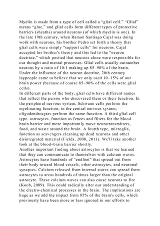 Myelin is made from a type of cell called a “glial cell.” “Glial”
means “glue,” and glial cells form different types of protective
barriers (sheaths) around neurons (of which myelin is one). In
the late 19th century, when Ramon Santiago Cajal was doing
work with neurons, his brother Pedro set forth a theory that
glial cells were simply “support cells” for neurons. Cajal
accepted his brother's theory and this led to the “neuron
doctrine,” which posited that neurons alone were responsible for
our thought and mental processes. Glial cells usually outnumber
neurons by a ratio of 10:1 making up 85–90% of the brain.
Under the influence of the neuron doctrine, 20th century
laypeople came to believe that we only used 10–15% of our
brain power (because of course 85–90% of the cells were glial
cells).
In different parts of the body, glial cells have different names
that reflect the person who discovered them or their function. In
the peripheral nervous system, Schwann cells perform the
myelinating function; in the central nervous system,
oligodendrocytes perform the same function. A third glial cell
type, astrocytes, function as fences and filters for the blood–
brain barrier and more importantly move neurotransmitters,
food, and waste around the brain. A fourth type, microglia,
function as scavengers cleaning up dead neurons and other
disintegrated material (Fields, 2008, 2011). We'll take another
look at the blood–brain barrier shortly.
Another important finding about astrocytes is that we learned
that they can communicate to themselves with calcium waves.
Astrocytes have hundreds of “endfeet” that spread out from
their body toward blood vessels, other astrocytes, and neuronal
synapses. Calcium released from internal stores can spread from
astrocytes to areas hundreds of times larger than the original
astrocyte. These calcium waves can also cause neurons to fire
(Koob, 2009). This could radically alter our understanding of
the electro-chemical processes in the brain. The implications are
huge as we add the impact from 85% of the brain's cells, which
previously have been more or less ignored in our efforts to
 