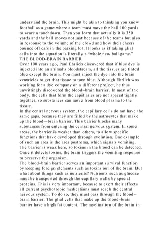 understand the brain. This might be akin to thinking you know
football as a game where a team must move the ball 100 yards
to score a touchdown. Then you learn that actually it is 350
yards and the ball moves not just because of the teams but also
in response to the volume of the crowd and how their cheers
bounce off cars in the parking lot. It looks as if taking glial
cells into the equation is literally a “whole new ball game.”
THE BLOOD-BRAIN BARRIER
Over 100 years ago, Paul Ehrlich discovered that if blue dye is
injected into an animal's bloodstream, all the tissues are tinted
blue except the brain. You must inject the dye into the brain
ventricles to get that tissue to turn blue. Although Ehrlich was
working for a dye company on a different project, he thus
unwittingly discovered the blood–brain barrier. In most of the
body, the cells that form the capillaries are not spaced tightly
together, so substances can move from blood plasma to the
tissue.
In the central nervous system, the capillary cells do not have the
same gaps, because they are filled by the astrocytes that make
up the blood—brain barrier. This barrier blocks many
substances from entering the central nervous system. In some
areas, the barrier is weaker than others, to allow specific
functions that have developed through evolution. One example
of such an area is the area postrema, which signals vomiting.
The barrier is weak here, so toxins in the blood can be detected.
Once it detects toxins, the brain triggers the vomiting response
to preserve the organism.
The blood–brain barrier serves an important survival function
by keeping foreign elements such as toxins out of the brain. But
what about things such as nutrients? Nutrients such as glucose
must be transported through the capillary walls by special
proteins. This is very important, because to exert their effects
all current psychotropic medications must reach the central
nervous system. To do so, they must pass through the blood–
brain barrier. The glial cells that make up the blood–brain
barrier have a high fat content. The myelination of the brain in
 