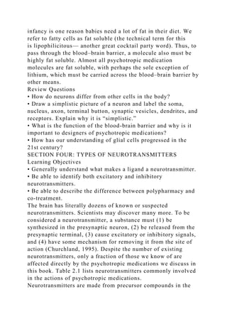 infancy is one reason babies need a lot of fat in their diet. We
refer to fatty cells as fat soluble (the technical term for this
is lipophilicitous— another great cocktail party word). Thus, to
pass through the blood–brain barrier, a molecule also must be
highly fat soluble. Almost all psychotropic medication
molecules are fat soluble, with perhaps the sole exception of
lithium, which must be carried across the blood–brain barrier by
other means.
Review Questions
• How do neurons differ from other cells in the body?
• Draw a simplistic picture of a neuron and label the soma,
nucleus, axon, terminal button, synaptic vesicles, dendrites, and
receptors. Explain why it is “simplistic.”
• What is the function of the blood-brain barrier and why is it
important to designers of psychotropic medications?
• How has our understanding of glial cells progressed in the
21st century?
SECTION FOUR: TYPES OF NEUROTRANSMITTERS
Learning Objectives
• Generally understand what makes a ligand a neurotransmitter.
• Be able to identify both excitatory and inhibitory
neurotransmitters.
• Be able to describe the difference between polypharmacy and
co-treatment.
The brain has literally dozens of known or suspected
neurotransmitters. Scientists may discover many more. To be
considered a neurotransmitter, a substance must (1) be
synthesized in the presynaptic neuron, (2) be released from the
presynaptic terminal, (3) cause excitatory or inhibitory signals,
and (4) have some mechanism for removing it from the site of
action (Churchland, 1995). Despite the number of existing
neurotransmitters, only a fraction of those we know of are
affected directly by the psychotropic medications we discuss in
this book. Table 2.1 lists neurotransmitters commonly involved
in the actions of psychotropic medications.
Neurotransmitters are made from precursor compounds in the
 