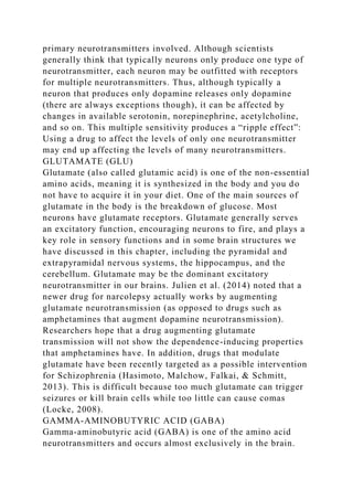 primary neurotransmitters involved. Although scientists
generally think that typically neurons only produce one type of
neurotransmitter, each neuron may be outfitted with receptors
for multiple neurotransmitters. Thus, although typically a
neuron that produces only dopamine releases only dopamine
(there are always exceptions though), it can be affected by
changes in available serotonin, norepinephrine, acetylcholine,
and so on. This multiple sensitivity produces a “ripple effect”:
Using a drug to affect the levels of only one neurotransmitter
may end up affecting the levels of many neurotransmitters.
GLUTAMATE (GLU)
Glutamate (also called glutamic acid) is one of the non-essential
amino acids, meaning it is synthesized in the body and you do
not have to acquire it in your diet. One of the main sources of
glutamate in the body is the breakdown of glucose. Most
neurons have glutamate receptors. Glutamate generally serves
an excitatory function, encouraging neurons to fire, and plays a
key role in sensory functions and in some brain structures we
have discussed in this chapter, including the pyramidal and
extrapyramidal nervous systems, the hippocampus, and the
cerebellum. Glutamate may be the dominant excitatory
neurotransmitter in our brains. Julien et al. (2014) noted that a
newer drug for narcolepsy actually works by augmenting
glutamate neurotransmission (as opposed to drugs such as
amphetamines that augment dopamine neurotransmission).
Researchers hope that a drug augmenting glutamate
transmission will not show the dependence-inducing properties
that amphetamines have. In addition, drugs that modulate
glutamate have been recently targeted as a possible intervention
for Schizophrenia (Hasimoto, Malchow, Falkai, & Schmitt,
2013). This is difficult because too much glutamate can trigger
seizures or kill brain cells while too little can cause comas
(Locke, 2008).
GAMMA-AMINOBUTYRIC ACID (GABA)
Gamma-aminobutyric acid (GABA) is one of the amino acid
neurotransmitters and occurs almost exclusively in the brain.
 