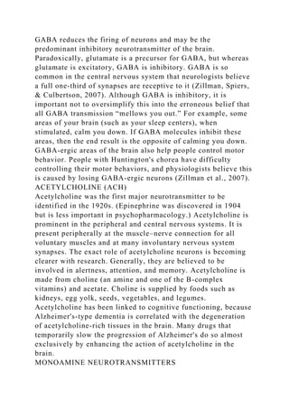 GABA reduces the firing of neurons and may be the
predominant inhibitory neurotransmitter of the brain.
Paradoxically, glutamate is a precursor for GABA, but whereas
glutamate is excitatory, GABA is inhibitory. GABA is so
common in the central nervous system that neurologists believe
a full one-third of synapses are receptive to it (Zillman, Spiers,
& Culbertson, 2007). Although GABA is inhibitory, it is
important not to oversimplify this into the erroneous belief that
all GABA transmission “mellows you out.” For example, some
areas of your brain (such as your sleep centers), when
stimulated, calm you down. If GABA molecules inhibit these
areas, then the end result is the opposite of calming you down.
GABA-ergic areas of the brain also help people control motor
behavior. People with Huntington's chorea have difficulty
controlling their motor behaviors, and physiologists believe this
is caused by losing GABA-ergic neurons (Zillman et al., 2007).
ACETYLCHOLINE (ACH)
Acetylcholine was the first major neurotransmitter to be
identified in the 1920s. (Epinephrine was discovered in 1904
but is less important in psychopharmacology.) Acetylcholine is
prominent in the peripheral and central nervous systems. It is
present peripherally at the muscle–nerve connection for all
voluntary muscles and at many involuntary nervous system
synapses. The exact role of acetylcholine neurons is becoming
clearer with research. Generally, they are believed to be
involved in alertness, attention, and memory. Acetylcholine is
made from choline (an amine and one of the B-complex
vitamins) and acetate. Choline is supplied by foods such as
kidneys, egg yolk, seeds, vegetables, and legumes.
Acetylcholine has been linked to cognitive functioning, because
Alzheimer's-type dementia is correlated with the degeneration
of acetylcholine-rich tissues in the brain. Many drugs that
temporarily slow the progression of Alzheimer's do so almost
exclusively by enhancing the action of acetylcholine in the
brain.
MONOAMINE NEUROTRANSMITTERS
 