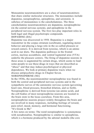 Monoamine neurotransmitters are a class of neurotransmitters
that share similar molecular structures. The monoamines include
dopamine, norepinephrine, epinephrine, and serotonin. A
subclass of monoamines is the catecholamines. The three
catecholamine neurotransmitters are dopamine, norepinephrine
(in the central nervous system), and epinephrine in the
peripheral nervous system. The first two play important roles in
both legal and illegal psychotropic compounds.
DOPAMINE (DA)
Dopamine was discovered in 1958. Dopamine is a major
transmitter in the corpus striatum (cerebrum), regulating motor
behavior and playing a large role in the so-called pleasure or
reward centers. It is derived from tyrosine, which is an amino
acid in our diets. The dopamine pathways in the frontal
cortex, nucleus accumbens, and ventral tegmental area (VTA)
underlie the pleasure centers. The firing of dopamine neurons in
these areas is augmented by certain drugs, which seems to lead
some people to use these drugs in ways that are described as
“abuse” and that may induce psychological or physical
dependence. We look at primary dopamine tracts when we
discuss antipsychotic drugs in Chapter Seven.
NOREPINEPHRINE (NE)
In the 1930s, the neurotransmitter norepinephrine was found in
both the central and peripheral nervous systems and in the
sympathetic nerves of the autonomic nervous system (governing
heart rate, blood pressure, bronchial dilation, and so forth).
Norepinephrine is derived from tyrosine (an amino acid), and
the cell bodies of most norepinephrine neurons are located in
the brain stem in the locus coeruleus. From this area,
norepinephrine neurons project widely throughout the brain and
are involved in many responses, including feelings of reward,
pain relief, mood, memory, and hormonal functioning.
“It's Greek to Me”
A few notes on terms: The word norepinephrine is synonymous
with noradrenaline. Norepinephrine is similar to epinephrine,
which is a hormone produced by the adrenal medulla (the core
 