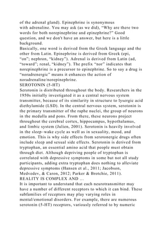 of the adrenal gland). Epinephrine is synonymous
with adrenaline. You may ask (as we did), “Why are there two
words for both norepinephrine and epinephrine?” Good
question, and we don't have an answer, but here is a little
background.
Basically, one word is derived from the Greek language and the
other from Latin. Epinephrine is derived from Greek (epi,
“on”; nephron, “kidney”). Adrenal is derived from Latin (ad,
“toward”; renal, “kidney”). The prefix “nor” indicates that
norepinephrine is a precursor to epinephrine. So to say a drug is
“noradrenergic” means it enhances the action of
noradrenaline/norepinephrine.
SEROTONIN (5-HT)
Serotonin is distributed throughout the body. Researchers in the
1950s initially investigated it as a central nervous system
transmitter, because of its similarity in structure to lysergic acid
diethylamide (LSD). In the central nervous system, serotonin is
the primary transmitter of the raphe nuclei, the group of neurons
in the medulla and pons. From there, these neurons project
throughout the cerebral cortex, hippocampus, hypothalamus,
and limbic system (Julien, 2001). Serotonin is heavily involved
in the sleep–wake cycle as well as in sexuality, mood, and
emotion. This is why side effects from serotonergic drugs often
include sleep and sexual side effects. Serotonin is derived from
tryptophan, an essential amino acid that people must obtain
through diet. Although depriving people of tryptophan is
correlated with depressive symptoms in some but not all study
participants, adding extra tryptophan does nothing to alleviate
depressive symptoms (Hansen et al., 2011; Jacobson,
Medvedev, & Caron, 2012; Parker & Brotchie, 2011).
REALITY IS COMPLEX AND …
It is important to understand that each neurotransmitter may
have a number of different receptors to which it can bind. These
subfamilies of receptors may play varying roles in
mental/emotional disorders. For example, there are numerous
serotonin (5-HT) receptors, variously referred to by numeric
 