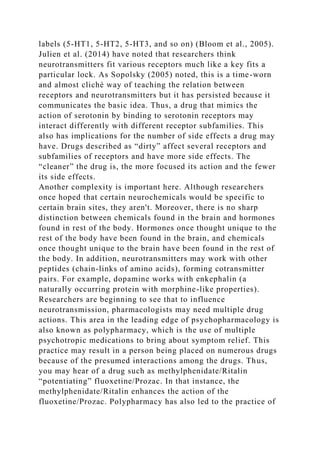labels (5-HT1, 5-HT2, 5-HT3, and so on) (Bloom et al., 2005).
Julien et al. (2014) have noted that researchers think
neurotransmitters fit various receptors much like a key fits a
particular lock. As Sopolsky (2005) noted, this is a time-worn
and almost cliché way of teaching the relation between
receptors and neurotransmitters but it has persisted because it
communicates the basic idea. Thus, a drug that mimics the
action of serotonin by binding to serotonin receptors may
interact differently with different receptor subfamilies. This
also has implications for the number of side effects a drug may
have. Drugs described as “dirty” affect several receptors and
subfamilies of receptors and have more side effects. The
“cleaner” the drug is, the more focused its action and the fewer
its side effects.
Another complexity is important here. Although researchers
once hoped that certain neurochemicals would be specific to
certain brain sites, they aren't. Moreover, there is no sharp
distinction between chemicals found in the brain and hormones
found in rest of the body. Hormones once thought unique to the
rest of the body have been found in the brain, and chemicals
once thought unique to the brain have been found in the rest of
the body. In addition, neurotransmitters may work with other
peptides (chain-links of amino acids), forming cotransmitter
pairs. For example, dopamine works with enkephalin (a
naturally occurring protein with morphine-like properties).
Researchers are beginning to see that to influence
neurotransmission, pharmacologists may need multiple drug
actions. This area in the leading edge of psychopharmacology is
also known as polypharmacy, which is the use of multiple
psychotropic medications to bring about symptom relief. This
practice may result in a person being placed on numerous drugs
because of the presumed interactions among the drugs. Thus,
you may hear of a drug such as methylphenidate/Ritalin
“potentiating” fluoxetine/Prozac. In that instance, the
methylphenidate/Ritalin enhances the action of the
fluoxetine/Prozac. Polypharmacy has also led to the practice of
 