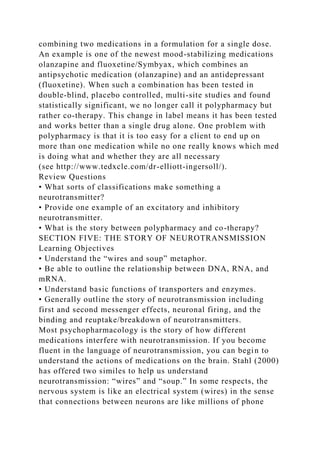 combining two medications in a formulation for a single dose.
An example is one of the newest mood-stabilizing medications
olanzapine and fluoxetine/Symbyax, which combines an
antipsychotic medication (olanzapine) and an antidepressant
(fluoxetine). When such a combination has been tested in
double-blind, placebo controlled, multi-site studies and found
statistically significant, we no longer call it polypharmacy but
rather co-therapy. This change in label means it has been tested
and works better than a single drug alone. One problem with
polypharmacy is that it is too easy for a client to end up on
more than one medication while no one really knows which med
is doing what and whether they are all necessary
(see http://www.tedxcle.com/dr-elliott-ingersoll/).
Review Questions
• What sorts of classifications make something a
neurotransmitter?
• Provide one example of an excitatory and inhibitory
neurotransmitter.
• What is the story between polypharmacy and co-therapy?
SECTION FIVE: THE STORY OF NEUROTRANSMISSION
Learning Objectives
• Understand the “wires and soup” metaphor.
• Be able to outline the relationship between DNA, RNA, and
mRNA.
• Understand basic functions of transporters and enzymes.
• Generally outline the story of neurotransmission including
first and second messenger effects, neuronal firing, and the
binding and reuptake/breakdown of neurotransmitters.
Most psychopharmacology is the story of how different
medications interfere with neurotransmission. If you become
fluent in the language of neurotransmission, you can begin to
understand the actions of medications on the brain. Stahl (2000)
has offered two similes to help us understand
neurotransmission: “wires” and “soup.” In some respects, the
nervous system is like an electrical system (wires) in the sense
that connections between neurons are like millions of phone
 