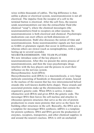 wires within thousands of cables. The big difference is that,
unlike a phone or electrical system, neurotransmission is not all
electrical. The impulse from the receptor of a cell to the
terminal button is electrical. After the cell fires, the neuron
sends neurotransmitters out into the extracellular fluid (the
chemical “soup”), where the chemical messengers (the
neurotransmitters) bind to receptors on other neurons. So
neurotransmission is both electrical and chemical. Psychotropic
medications can exert effects on both dimensions of
neurotransmission. Stahl also discusses the notion of time and
neurotransmission. Some neurotransmitter signals are fast (such
as GABA or glutamate signals that occur in milliseconds),
whereas others are slower (such as norepinephrine, with a signal
lasting up to several seconds).
NEUROTRANSMISSION: THE TEAM PLAYERS
We now introduce some of the key players in
neurotransmission. After this we present the entire process of
neurotransmission, and then the ways psychotropic drugs
interfere with the key players and the process to exert their
influence on the nervous system.
Deoxyribonucleic Acid (DNA)
Deoxyribonucleic acid (DNA) is a macromolecule, a very large
molecule consisting of hundreds or thousands of atoms, housed
in the nucleus of the neuron that has two interconnected helical
strands (the well-known double-helix shape). These strands and
associated proteins make up the chromosomes that contain the
organism's genetic code. When DNA is active, it makes
ribonucleic acid (RNA) and gives RNA the genetic code. The
messenger RNA then leaves the cell nucleus and attaches to
ribosomes (protein structures that serve as the site of protein
production) to create more proteins that serve as the basis for
building other structures in the cell. Basically, the DNA acts as
a template for messenger RNA synthesis; mRNA is a template
for protein synthesis. DNA and RNA govern the production of
enzymes, receptors, transporters, and other chemical supplies in
and around the neuron's nucleus. DNA is still an uncharted
 