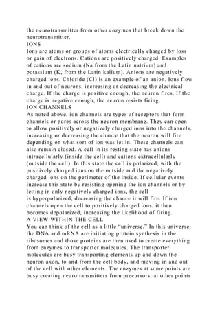the neurotransmitter from other enzymes that break down the
neurotransmitter.
IONS
Ions are atoms or groups of atoms electrically charged by loss
or gain of electrons. Cations are positively charged. Examples
of cations are sodium (Na from the Latin natrium) and
potassium (K, from the Latin kalium). Anions are negatively
charged ions. Chloride (Cl) is an example of an anion. Ions flow
in and out of neurons, increasing or decreasing the electrical
charge. If the charge is positive enough, the neuron fires. If the
charge is negative enough, the neuron resists firing.
ION CHANNELS
As noted above, ion channels are types of receptors that form
channels or pores across the neuron membrane. They can open
to allow positively or negatively charged ions into the channels,
increasing or decreasing the chance that the neuron will fire
depending on what sort of ion was let in. These channels can
also remain closed. A cell in its resting state has anions
intracellularly (inside the cell) and cations extracellularly
(outside the cell). In this state the cell is polarized, with the
positively charged ions on the outside and the negatively
charged ions on the perimeter of the inside. If cellular events
increase this state by resisting opening the ion channels or by
letting in only negatively charged ions, the cell
is hyperpolarized, decreasing the chance it will fire. If ion
channels open the cell to positively charged ions, it then
becomes depolarized, increasing the likelihood of firing.
A VIEW WITHIN THE CELL
You can think of the cell as a little “universe.” In this universe,
the DNA and mRNA are initiating protein synthesis in the
ribosomes and those proteins are then used to create everything
from enzymes to transporter molecules. The transporter
molecules are busy transporting elements up and down the
neuron axon, to and from the cell body, and moving in and out
of the cell with other elements. The enzymes at some points are
busy creating neurotransmitters from precursors, at other points
 