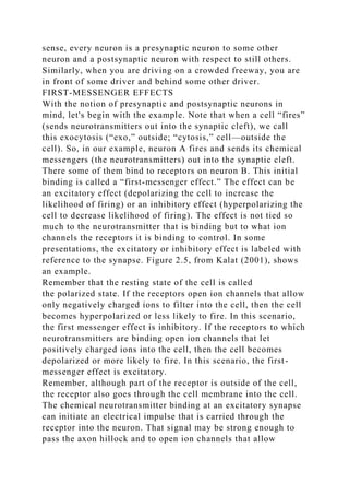 sense, every neuron is a presynaptic neuron to some other
neuron and a postsynaptic neuron with respect to still others.
Similarly, when you are driving on a crowded freeway, you are
in front of some driver and behind some other driver.
FIRST-MESSENGER EFFECTS
With the notion of presynaptic and postsynaptic neurons in
mind, let's begin with the example. Note that when a cell “fires”
(sends neurotransmitters out into the synaptic cleft), we call
this exocytosis (“exo,” outside; “cytosis,” cell—outside the
cell). So, in our example, neuron A fires and sends its chemical
messengers (the neurotransmitters) out into the synaptic cleft.
There some of them bind to receptors on neuron B. This initial
binding is called a “first-messenger effect.” The effect can be
an excitatory effect (depolarizing the cell to increase the
likelihood of firing) or an inhibitory effect (hyperpolarizing the
cell to decrease likelihood of firing). The effect is not tied so
much to the neurotransmitter that is binding but to what ion
channels the receptors it is binding to control. In some
presentations, the excitatory or inhibitory effect is labeled with
reference to the synapse. Figure 2.5, from Kalat (2001), shows
an example.
Remember that the resting state of the cell is called
the polarized state. If the receptors open ion channels that allow
only negatively charged ions to filter into the cell, then the cell
becomes hyperpolarized or less likely to fire. In this scenario,
the first messenger effect is inhibitory. If the receptors to which
neurotransmitters are binding open ion channels that let
positively charged ions into the cell, then the cell becomes
depolarized or more likely to fire. In this scenario, the first-
messenger effect is excitatory.
Remember, although part of the receptor is outside of the cell,
the receptor also goes through the cell membrane into the cell.
The chemical neurotransmitter binding at an excitatory synapse
can initiate an electrical impulse that is carried through the
receptor into the neuron. That signal may be strong enough to
pass the axon hillock and to open ion channels that allow
 