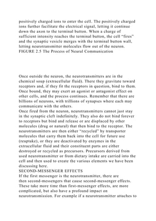 positively charged ions to enter the cell. The positively charged
ions further facilitate the electrical signal, letting it continue
down the axon to the terminal button. When a charge of
sufficient intensity reaches the terminal button, the cell “fires”
and the synaptic vesicle merges with the terminal button wall,
letting neurotransmitter molecules flow out of the neuron.
FIGURE 2.5 The Process of Neural Communication
Once outside the neuron, the neurotransmitters are in the
chemical soup (extracellular fluid). There they gravitate toward
receptors and, if they fit the receptors in question, bind to them.
Once bound, they may exert an agonist or antagonist effect on
other cells, and the process continues. Remember that there are
billions of neurons, with trillions of synapses where each may
communicate with the others.
Once fired from the neuron, neurotransmitters cannot just stay
in the synaptic cleft indefinitely. They also do not bind forever
to receptors but bind and release or are displaced by other
molecules (drug or natural) that then bind to the receptor. The
neurotransmitters are then either “recycled” by transporter
molecules that carry them back into the cell for future use
(reuptake), or they are deactivated by enzymes in the
extracellular fluid and their constituent parts are either
destroyed or recycled as precursors. Precursors derived from
used neurotransmitter or from dietary intake are carried into the
cell and then used to create the various elements we have been
discussing here.
SECOND-MESSENGER EFFECTS
If the first messenger is the neurotransmitter, there are
then second-messengers that cause second-messenger effects.
These take more time than first-messenger effects, are more
complicated, but also have a profound impact on
neurotransmission. For example if a neurotransmitter attaches to
 