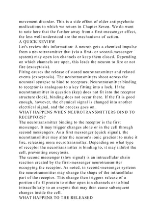 movement disorder. This is a side effect of older antipsychotic
medications to which we return in Chapter Seven. We do want
to note here that the further away from a first-messenger effect,
the less well understood are the mechanisms of action.
A QUICK REVIEW
Let's review this information: A neuron gets a chemical impulse
from a neurotransmitter that (via a first- or second-messenger
system) may open ion channels or keep them closed. Depending
on which channels are open, this leads the neuron to fire or not
fire (exocytosis).
Firing causes the release of stored neurotransmitter and related
events (exocytosis). The neurotransmitters shoot across the
neuronal synapse to bind to receptors. Neurotransmitter binding
to receptor is analogous to a key fitting into a lock. If the
neurotransmitter in question (key) does not fit into the receptor
structure (lock), binding does not occur there. If the fit is good
enough, however, the chemical signal is changed into another
electrical signal, and the process goes on.
WHAT HAPPENS WHEN NEUROTRANSMITTERS BIND TO
RECEPTORS?
The neurotransmitter binding to the receptor is the first
messenger. It may trigger changes alone or in the cell through
second messengers. As a first messenger (quick signal), the
neurotransmitter may alter the neuron's ionic gradient to make it
fire, releasing more neurotransmitter. Depending on what type
of receptor the neurotransmitter is binding to, it may inhibit the
cell, preventing exocytosis.
The second messenger (slow signal) is an intracellular chain
reaction created by the first-messenger neurotransmitter
occupying the receptor. As noted, in second-messenger systems
the neurotransmitter may change the shape of the intracellular
part of the receptor. This change then triggers release of a
portion of a G protein to either open ion channels or to bind
intracellularly to an enzyme that may then cause subsequent
changes inside the cell.
WHAT HAPPENS TO THE RELEASED
 