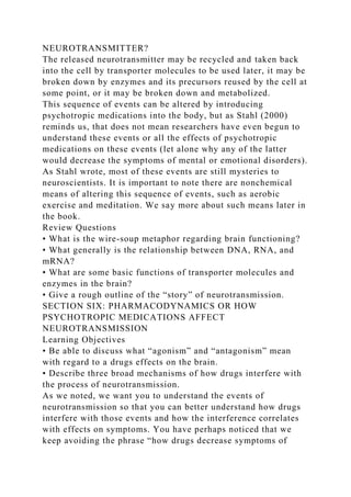NEUROTRANSMITTER?
The released neurotransmitter may be recycled and taken back
into the cell by transporter molecules to be used later, it may be
broken down by enzymes and its precursors reused by the cell at
some point, or it may be broken down and metabolized.
This sequence of events can be altered by introducing
psychotropic medications into the body, but as Stahl (2000)
reminds us, that does not mean researchers have even begun to
understand these events or all the effects of psychotropic
medications on these events (let alone why any of the latter
would decrease the symptoms of mental or emotional disorders).
As Stahl wrote, most of these events are still mysteries to
neuroscientists. It is important to note there are nonchemical
means of altering this sequence of events, such as aerobic
exercise and meditation. We say more about such means later in
the book.
Review Questions
• What is the wire-soup metaphor regarding brain functioning?
• What generally is the relationship between DNA, RNA, and
mRNA?
• What are some basic functions of transporter molecules and
enzymes in the brain?
• Give a rough outline of the “story” of neurotransmission.
SECTION SIX: PHARMACODYNAMICS OR HOW
PSYCHOTROPIC MEDICATIONS AFFECT
NEUROTRANSMISSION
Learning Objectives
• Be able to discuss what “agonism” and “antagonism” mean
with regard to a drugs effects on the brain.
• Describe three broad mechanisms of how drugs interfere with
the process of neurotransmission.
As we noted, we want you to understand the events of
neurotransmission so that you can better understand how drugs
interfere with those events and how the interference correlates
with effects on symptoms. You have perhaps noticed that we
keep avoiding the phrase “how drugs decrease symptoms of
 
