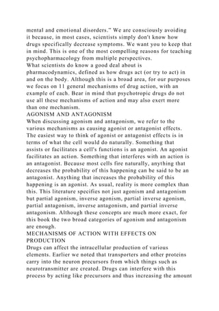 mental and emotional disorders.” We are consciously avoiding
it because, in most cases, scientists simply don't know how
drugs specifically decrease symptoms. We want you to keep that
in mind. This is one of the most compelling reasons for teaching
psychopharmacology from multiple perspectives.
What scientists do know a good deal about is
pharmacodynamics, defined as how drugs act (or try to act) in
and on the body. Although this is a broad area, for our purposes
we focus on 11 general mechanisms of drug action, with an
example of each. Bear in mind that psychotropic drugs do not
use all these mechanisms of action and may also exert more
than one mechanism.
AGONISM AND ANTAGONISM
When discussing agonism and antagonism, we refer to the
various mechanisms as causing agonist or antagonist effects.
The easiest way to think of agonist or antagonist effects is in
terms of what the cell would do naturally. Something that
assists or facilitates a cell's functions is an agonist. An agonist
facilitates an action. Something that interferes with an action is
an antagonist. Because most cells fire naturally, anything that
decreases the probability of this happening can be said to be an
antagonist. Anything that increases the probability of this
happening is an agonist. As usual, reality is more complex than
this. This literature specifies not just agonism and antagonism
but partial agonism, inverse agonism, partial inverse agonism,
partial antagonism, inverse antagonism, and partial inverse
antagonism. Although these concepts are much more exact, for
this book the two broad categories of agonism and antagonism
are enough.
MECHANISMS OF ACTION WITH EFFECTS ON
PRODUCTION
Drugs can affect the intracellular production of various
elements. Earlier we noted that transporters and other proteins
carry into the neuron precursors from which things such as
neurotransmitter are created. Drugs can interfere with this
process by acting like precursors and thus increasing the amount
 