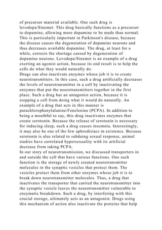 of precursor material available. One such drug is
levodopa/Sinemet. This drug basically functions as a precursor
to dopamine, allowing more dopamine to be made than normal.
This is particularly important in Parkinson's disease, because
the disease causes the degeneration of dopamine neurons and
thus decreases available dopamine. The drug, at least for a
while, corrects the shortage caused by degeneration of
dopamine neurons. Levodopa/Sinemet is an example of a drug
exerting an agonist action, because its end result is to help the
cells do what they would naturally do.
Drugs can also inactivate enzymes whose job it is to create
neurotransmitters. In this case, such a drug artificially decreases
the levels of neurotransmitter in a cell by inactivating the
enzymes that put the neurotransmitters together in the first
place. Such a drug has an antagonist action, because it is
stopping a cell from doing what it would do naturally. An
example of a drug that acts in this manner is
parachlorophenylalanine/Fenclonine (PCPA). In addition to
being a mouthful to say, this drug inactivates enzymes that
create serotonin. Because the release of serotonin is necessary
for inducing sleep, such a drug causes insomnia. Interestingly,
it may also be one of the few aphrodisiacs in existence. Because
serotonin is also related to subduing sexual response, animal
studies have correlated hypersexuality with its artificial
decrease from taking PCPA.
In our story of neurotransmission, we discussed transporters in
and outside the cell that have various functions. One such
function is the storage of newly created neurotransmitter
molecules in the synaptic vesicles that protect them. The
vesicles protect them from other enzymes whose job it is to
break down neurotransmitter molecules. Thus, a drug that
inactivates the transporter that carried the neurotransmitter into
the synaptic vesicle leaves the neurotransmitter vulnerable to
enzymatic breakdown. Such a drug, by interfering with this
crucial storage, ultimately acts as an antagonist. Drugs using
this mechanism of action also inactivate the proteins that help
 