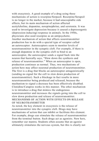 with exocytosis. A good example of a drug using these
mechanisms of action is reserpine/Serpasil. Reserpine/Serapsil
is no longer in the market, because it had unacceptable side
effects, but its main mechanism of action affected
acetylcholine, dopamine, norepinephrine, and serotonin. It was
used to investigate depression because it caused a depressogenic
(depression-inducing) response in animals. In the 1950s,
physicians also used reserpine as an antipsychotic.
Another mechanism of action that affects neurotransmitter
production has to do with a special type of receptor called
an autoreceptor. Autoreceptors seem to monitor levels of
neurotransmitter in the synaptic cleft. For example, if there is
enough dopamine in the synaptic cleft to bind to an
autoreceptor, the autoreceptor sends a signal back into the
neuron that basically says, “Slow down the synthesis and
release of neurotransmitter.” When an autoreceptor is open,
production continues as normal. Thus, two mechanisms of
action here may affect neuronal production of neurotransmitter.
The first is a drug that blocks an autoreceptor antagonistically
(sending no signal for the cell to slow down production of
neurotransmitter). Such a blockage in fact results in more
neurotransmitter being produced and released, because the
mechanism to signal a decrease has been effectively disabled.
Clonidine/Catapres works in this manner. The other mechanism
is to introduce a drug that mimics the endogenous
neurotransmitter and increases the signals going into the cell to
slow down production and release of neurotransmitter.
MECHANISMS OF ACTION WITH EFFECTS ON RELEASE
OF NEUROTRANSMITTER
As noted, the key element in exocytosis is the release of
neurotransmitter into the synaptic cleft. Drugs may have
mechanisms of action that can inhibit or facilitate this element.
For example, drugs can stimulate the release of neurotransmitter
from the terminal button. Such drugs act as agonists. Now here,
remember our mantra. Students often assume that an agonist
ultimately stimulates the nervous system, but this is clearly not
 